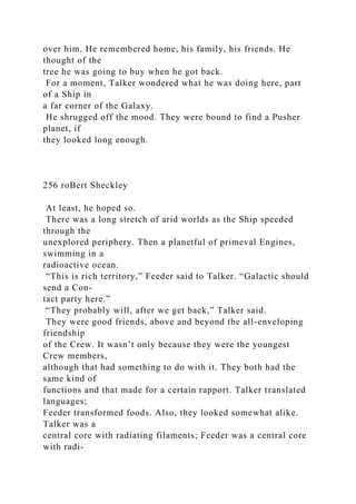 over him. He remembered home, his family, his friends. He
thought of the
tree he was going to buy when he got back.
For a moment, Talker wondered what he was doing here, part
of a Ship in
a far corner of the Galaxy.
He shrugged off the mood. They were bound to find a Pusher
planet, if
they looked long enough.
256 roBert Sheckley
At least, he hoped so.
There was a long stretch of arid worlds as the Ship speeded
through the
unexplored periphery. Then a planetful of primeval Engines,
swimming in a
radioactive ocean.
“This is rich territory,” Feeder said to Talker. “Galactic should
send a Con-
tact party here.”
“They probably will, after we get back,” Talker said.
They were good friends, above and beyond the all-enveloping
friendship
of the Crew. It wasn’t only because they were the youngest
Crew members,
although that had something to do with it. They both had the
same kind of
functions and that made for a certain rapport. Talker translated
languages;
Feeder transformed foods. Also, they looked somewhat alike.
Talker was a
central core with radiating filaments; Feeder was a central core
with radi-
 