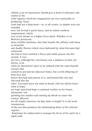sibility even of intercourse should give a kind of substance and
reality to the
wild vagaries which his imagination ran riot continually in
producing. Guas-
conti had not a deep heart—or, at all events, its depths were not
sounded
now; but he had a quick fancy, and an ardent southern
temperament, which
rose every instant to a higher fever-pitch. Whether or no
Beatrice possessed
those terrible attributes, that fatal breath, the affinity with those
so beautiful
and deadly flowers which were indicated by what Giovanni had
witnessed,
she had at least instilled a fierce and subtle poison into his
system. It was
not love, although her rich beauty was a madness to him; nor
horror, even
while he fancied her spirit to be imbued with the same baneful
essence that
seemed to pervade her physical frame; but a wild offspring of
both love and
horror that had each parent in it, and burned like one and
shivered like the
other. Giovanni knew not what to dread; still less did he know
what to hope;
yet hope and dread kept a continual warfare in his breast,
alternately van-
quishing one another and starting up afresh to renew the
contest. Blessed
are all simple emotions, be they dark or bright! It is the lurid
intermixture
of the two that produces the illuminating blaze of the infernal
regions.
Sometimes he endeavored to assuage the fever of his spirit by a
rapid walk
 