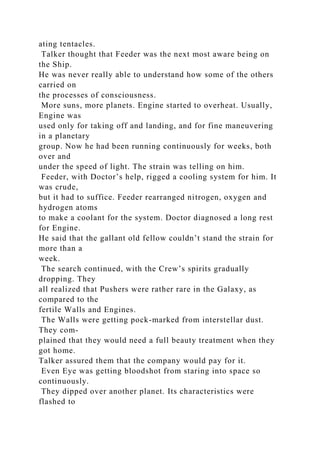 ating tentacles.
Talker thought that Feeder was the next most aware being on
the Ship.
He was never really able to understand how some of the others
carried on
the processes of consciousness.
More suns, more planets. Engine started to overheat. Usually,
Engine was
used only for taking off and landing, and for fine maneuvering
in a planetary
group. Now he had been running continuously for weeks, both
over and
under the speed of light. The strain was telling on him.
Feeder, with Doctor’s help, rigged a cooling system for him. It
was crude,
but it had to suffice. Feeder rearranged nitrogen, oxygen and
hydrogen atoms
to make a coolant for the system. Doctor diagnosed a long rest
for Engine.
He said that the gallant old fellow couldn’t stand the strain for
more than a
week.
The search continued, with the Crew’s spirits gradually
dropping. They
all realized that Pushers were rather rare in the Galaxy, as
compared to the
fertile Walls and Engines.
The Walls were getting pock-marked from interstellar dust.
They com-
plained that they would need a full beauty treatment when they
got home.
Talker assured them that the company would pay for it.
Even Eye was getting bloodshot from staring into space so
continuously.
They dipped over another planet. Its characteristics were
flashed to
 