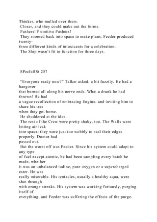 Thinker, who mulled over them.
Closer, and they could make out the forms.
Pushers! Primitive Pushers!
They zoomed back into space to make plans. Feeder produced
twenty-
three different kinds of intoxicants for a celebration.
The Ship wasn’t fit to function for three days.
SPecIalISt 257
“Everyone ready now?” Talker asked, a bit fuzzily. He had a
hangover
that burned all along his nerve ends. What a drunk he had
thrown! He had
a vague recollection of embracing Engine, and inviting him to
share his tree
when they got home.
He shuddered at the idea.
The rest of the Crew were pretty shaky, too. The Walls were
letting air leak
into space; they were just too wobbly to seal their edges
properly. Doctor had
passed out.
But the worst off was Feeder. Since his system could adapt to
any type
of fuel except atomic, be had been sampling every batch he
made, whether
it was an unbalanced iodine, pure oxygen or a supercharged
ester. He was
really miserable. His tentacles, usually a healthy aqua, were
shot through
with orange streaks. His system was working furiously, purging
itself of
everything, and Feeder was suffering the effects of the purge.
 