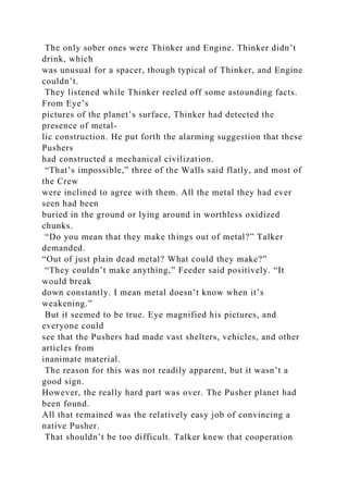 The only sober ones were Thinker and Engine. Thinker didn’t
drink, which
was unusual for a spacer, though typical of Thinker, and Engine
couldn’t.
They listened while Thinker reeled off some astounding facts.
From Eye’s
pictures of the planet’s surface, Thinker had detected the
presence of metal-
lic construction. He put forth the alarming suggestion that these
Pushers
had constructed a mechanical civilization.
“That’s impossible,” three of the Walls said flatly, and most of
the Crew
were inclined to agree with them. All the metal they had ever
seen had been
buried in the ground or lying around in worthless oxidized
chunks.
“Do you mean that they make things out of metal?” Talker
demanded.
“Out of just plain dead metal? What could they make?”
“They couldn’t make anything,” Feeder said positively. “It
would break
down constantly. I mean metal doesn’t know when it’s
weakening.”
But it seemed to be true. Eye magnified his pictures, and
everyone could
see that the Pushers had made vast shelters, vehicles, and other
articles from
inanimate material.
The reason for this was not readily apparent, but it wasn’t a
good sign.
However, the really hard part was over. The Pusher planet had
been found.
All that remained was the relatively easy job of convincing a
native Pusher.
That shouldn’t be too difficult. Talker knew that cooperation
 