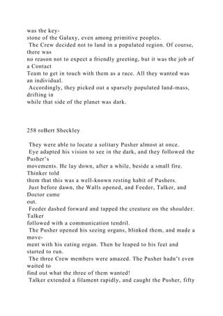 was the key-
stone of the Galaxy, even among primitive peoples.
The Crew decided not to land in a populated region. Of course,
there was
no reason not to expect a friendly greeting, but it was the job of
a Contact
Team to get in touch with them as a race. All they wanted was
an individual.
Accordingly, they picked out a sparsely populated land-mass,
drifting in
while that side of the planet was dark.
258 roBert Sheckley
They were able to locate a solitary Pusher almost at once.
Eye adapted his vision to see in the dark, and they followed the
Pusher’s
movements. He lay down, after a while, beside a small fire.
Thinker told
them that this was a well-known resting habit of Pushers.
Just before dawn, the Walls opened, and Feeder, Talker, and
Doctor came
out.
Feeder dashed forward and tapped the creature on the shoulder.
Talker
followed with a communication tendril.
The Pusher opened his seeing organs, blinked them, and made a
move-
ment with his eating organ. Then he leaped to his feet and
started to run.
The three Crew members were amazed. The Pusher hadn’t even
waited to
find out what the three of them wanted!
Talker extended a filament rapidly, and caught the Pusher, fifty
 