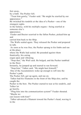 feet away,
by a limb. The Pusher fell.
“Treat him gently,” Feeder said. “He might be startled by our
appearance.”
He twitched his tendrils at the idea of a Pusher—one of the
strangest sights
in the Galaxy, with his multiple organs—being startled at
someone else’s
appearance.
Feeder and Doctor scurried to the fallen Pusher, picked him up
and
carried him back to the Ship.
The Walls sealed again. They released the Pusher and prepared
to talk.
As soon as he was free, the Pusher sprang to his limbs and ran
at the place
where the Walls had sealed. He pounded against them
frantically, his eating
organ open and vibrating.
“Stop that,” the Wall said. He bulged, and the Pusher tumbled
to the floor.
Instantly, he jumped up and started to run forward.
“Stop him,” Talker said. “He might hurt himself.”
One of the Accumulators woke up enough to roll into the
Pusher’s path.
The Pusher fell, got up again, and ran on.
Talker had his filaments in the front of the Ship also, and he
caught the
Pusher in the bow. The Pusher started to tear at his tendrils, and
Talker let
go hastily.
“Plug him into the communication system!” Feeder shouted.
“Maybe we
can reason with him!”
Talker advanced a filament toward the Pusher’s head, waving it
in the
 