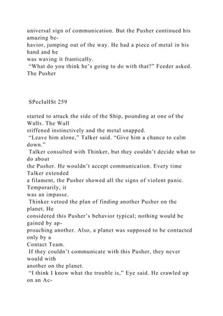 universal sign of communication. But the Pusher continued his
amazing be-
havior, jumping out of the way. He had a piece of metal in his
hand and he
was waving it frantically.
“What do you think he’s going to do with that?” Feeder asked.
The Pusher
SPecIalISt 259
started to attack the side of the Ship, pounding at one of the
Walls. The Wall
stiffened instinctively and the metal snapped.
“Leave him alone,” Talker said. “Give him a chance to calm
down.”
Talker consulted with Thinker, but they couldn’t decide what to
do about
the Pusher. He wouldn’t accept communication. Every time
Talker extended
a filament, the Pusher showed all the signs of violent panic.
Temporarily, it
was an impasse.
Thinker vetoed the plan of finding another Pusher on the
planet. He
considered this Pusher’s behavior typical; nothing would be
gained by ap-
proaching another. Also, a planet was supposed to be contacted
only by a
Contact Team.
If they couldn’t communicate with this Pusher, they never
would with
another on the planet.
“I think I know what the trouble is,” Eye said. He crawled up
on an Ac-
 