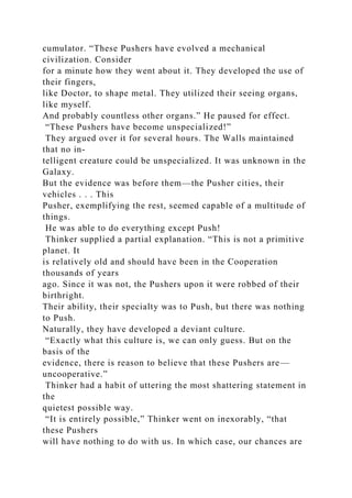 cumulator. “These Pushers have evolved a mechanical
civilization. Consider
for a minute how they went about it. They developed the use of
their fingers,
like Doctor, to shape metal. They utilized their seeing organs,
like myself.
And probably countless other organs.” He paused for effect.
“These Pushers have become unspecialized!”
They argued over it for several hours. The Walls maintained
that no in-
telligent creature could be unspecialized. It was unknown in the
Galaxy.
But the evidence was before them—the Pusher cities, their
vehicles . . . This
Pusher, exemplifying the rest, seemed capable of a multitude of
things.
He was able to do everything except Push!
Thinker supplied a partial explanation. “This is not a primitive
planet. It
is relatively old and should have been in the Cooperation
thousands of years
ago. Since it was not, the Pushers upon it were robbed of their
birthright.
Their ability, their specialty was to Push, but there was nothing
to Push.
Naturally, they have developed a deviant culture.
“Exactly what this culture is, we can only guess. But on the
basis of the
evidence, there is reason to believe that these Pushers are—
uncooperative.”
Thinker had a habit of uttering the most shattering statement in
the
quietest possible way.
“It is entirely possible,” Thinker went on inexorably, “that
these Pushers
will have nothing to do with us. In which case, our chances are
 