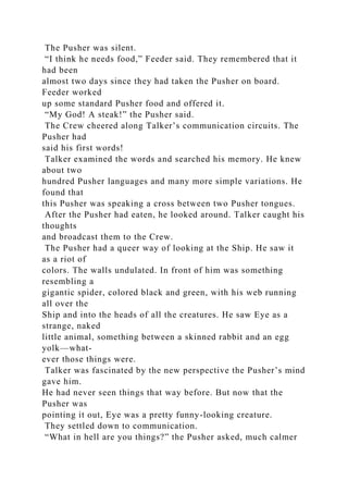The Pusher was silent.
“I think he needs food,” Feeder said. They remembered that it
had been
almost two days since they had taken the Pusher on board.
Feeder worked
up some standard Pusher food and offered it.
“My God! A steak!” the Pusher said.
The Crew cheered along Talker’s communication circuits. The
Pusher had
said his first words!
Talker examined the words and searched his memory. He knew
about two
hundred Pusher languages and many more simple variations. He
found that
this Pusher was speaking a cross between two Pusher tongues.
After the Pusher had eaten, he looked around. Talker caught his
thoughts
and broadcast them to the Crew.
The Pusher had a queer way of looking at the Ship. He saw it
as a riot of
colors. The walls undulated. In front of him was something
resembling a
gigantic spider, colored black and green, with his web running
all over the
Ship and into the heads of all the creatures. He saw Eye as a
strange, naked
little animal, something between a skinned rabbit and an egg
yolk—what-
ever those things were.
Talker was fascinated by the new perspective the Pusher’s mind
gave him.
He had never seen things that way before. But now that the
Pusher was
pointing it out, Eye was a pretty funny-looking creature.
They settled down to communication.
“What in hell are you things?” the Pusher asked, much calmer
 