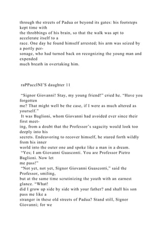 through the streets of Padua or beyond its gates: his footsteps
kept time with
the throbbings of his brain, so that the walk was apt to
accelerate itself to a
race. One day he found himself arrested; his arm was seized by
a portly per-
sonage, who had turned back on recognizing the young man and
expended
much breath in overtaking him.
raPPaccINI’S daughter 11
“Signor Giovanni! Stay, my young friend!” cried he. “Have you
forgotten
me? That might well be the case, if I were as much altered as
yourself.”
It was Baglioni, whom Giovanni had avoided ever since their
first meet-
ing, from a doubt that the Professor’s sagacity would look too
deeply into his
secrets. Endeavoring to recover himself, he stared forth wildly
from his inner
world into the outer one and spoke like a man in a dream.
“Yes; I am Giovanni Guasconti. You are Professor Pietro
Baglioni. Now let
me pass!”
“Not yet, not yet, Signor Giovanni Guasconti,” said the
Professor, smiling,
but at the same time scrutinizing the youth with an earnest
glance. “What!
did I grow up side by side with your father? and shall his son
pass me like a
stranger in these old streets of Padua? Stand still, Signor
Giovanni; for we
 