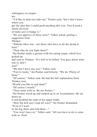 willingness to cooper-
ate.
“I’d like to help you lads out,” Pusher said, “but I don’t know
where you
get the idea that I could push anything this size. You’d need a
whole division
of tanks just to budge it.”
“Do you approve of these wars?” Talker asked, getting a
suggestion from
Thinker.
“Nobody likes war—not those who have to do the dying at
least.”
“Then why do you fight them?”
The Pusher made a gesture with his eating organ, which Eye
picked up
and sent to Thinker. “It’s kill or be killed. You guys know what
war is, don’t
you?”
“We don’t have any war,” Talker said.
“You’re lucky,” the Pusher said bitterly. “We do. Plenty of
them.”
“Of course,” Talker said. He had the full explanation from
Thinker now.
“Would you like to end them?”
“Of course I would.”
“Then come with us. Be our Pusher.”
The Pusher stood up and walked up to an Accumulator. He sat
down on
it and doubled the ends of his upper limbs.
“How the hell can I stop all wars?” the Pusher demanded.
“Even if I went
to the big shots and told them—”
“You won’t have to,” Talker said. “All you have to do is come
with us. Push
 