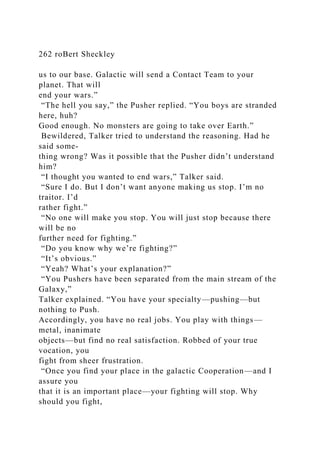 262 roBert Sheckley
us to our base. Galactic will send a Contact Team to your
planet. That will
end your wars.”
“The hell you say,” the Pusher replied. “You boys are stranded
here, huh?
Good enough. No monsters are going to take over Earth.”
Bewildered, Talker tried to understand the reasoning. Had he
said some-
thing wrong? Was it possible that the Pusher didn’t understand
him?
“I thought you wanted to end wars,” Talker said.
“Sure I do. But I don’t want anyone making us stop. I’m no
traitor. I’d
rather fight.”
“No one will make you stop. You will just stop because there
will be no
further need for fighting.”
“Do you know why we’re fighting?”
“It’s obvious.”
“Yeah? What’s your explanation?”
“You Pushers have been separated from the main stream of the
Galaxy,”
Talker explained. “You have your specialty—pushing—but
nothing to Push.
Accordingly, you have no real jobs. You play with things—
metal, inanimate
objects—but find no real satisfaction. Robbed of your true
vocation, you
fight from sheer frustration.
“Once you find your place in the galactic Cooperation—and I
assure you
that it is an important place—your fighting will stop. Why
should you fight,
 