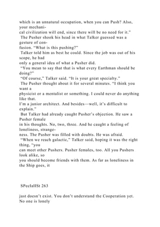 which is an unnatural occupation, when you can Push? Also,
your mechani-
cal civilization will end, since there will be no need for it.”
The Pusher shook his head in what Talker guessed was a
gesture of con-
fusion. “What is this pushing?”
Talker told him as best he could. Since the job was out of his
scope, he had
only a general idea of what a Pusher did.
“You mean to say that that is what every Earthman should be
doing?”
“Of course,” Talker said. “It is your great specialty.”
The Pusher thought about it for several minutes. “I think you
want a
physicist or a mentalist or something. I could never do anything
like that.
I’m a junior architect. And besides—well, it’s difficult to
explain.”
But Talker had already caught Pusher’s objection. He saw a
Pusher female
in his thoughts. No, two, three. And he caught a feeling of
loneliness, strange-
ness. The Pusher was filled with doubts. He was afraid.
“When we reach galactic,” Talker said, hoping it was the right
thing, “you
can meet other Pushers. Pusher females, too. All you Pushers
look alike, so
you should become friends with them. As far as loneliness in
the Ship goes, it
SPecIalISt 263
just doesn’t exist. You don’t understand the Cooperation yet.
No one is lonely
 