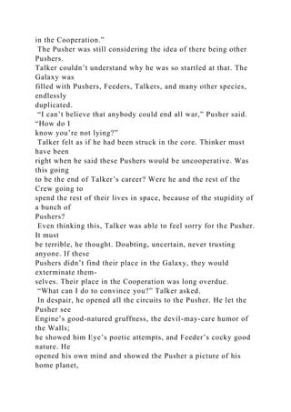 in the Cooperation.”
The Pusher was still considering the idea of there being other
Pushers.
Talker couldn’t understand why he was so startled at that. The
Galaxy was
filled with Pushers, Feeders, Talkers, and many other species,
endlessly
duplicated.
“I can’t believe that anybody could end all war,” Pusher said.
“How do I
know you’re not lying?”
Talker felt as if he had been struck in the core. Thinker must
have been
right when he said these Pushers would be uncooperative. Was
this going
to be the end of Talker’s career? Were he and the rest of the
Crew going to
spend the rest of their lives in space, because of the stupidity of
a bunch of
Pushers?
Even thinking this, Talker was able to feel sorry for the Pusher.
It must
be terrible, he thought. Doubting, uncertain, never trusting
anyone. If these
Pushers didn’t find their place in the Galaxy, they would
exterminate them-
selves. Their place in the Cooperation was long overdue.
“What can I do to convince you?” Talker asked.
In despair, he opened all the circuits to the Pusher. He let the
Pusher see
Engine’s good-natured gruffness, the devil-may-care humor of
the Walls;
he showed him Eye’s poetic attempts, and Feeder’s cocky good
nature. He
opened his own mind and showed the Pusher a picture of his
home planet,
 