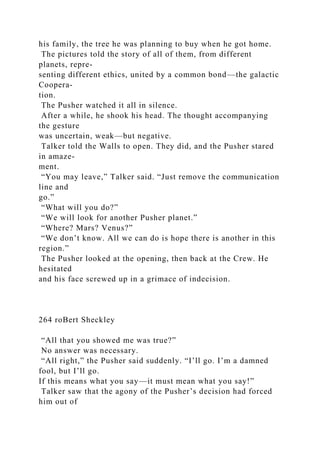 his family, the tree he was planning to buy when he got home.
The pictures told the story of all of them, from different
planets, repre-
senting different ethics, united by a common bond—the galactic
Coopera-
tion.
The Pusher watched it all in silence.
After a while, he shook his head. The thought accompanying
the gesture
was uncertain, weak—but negative.
Talker told the Walls to open. They did, and the Pusher stared
in amaze-
ment.
“You may leave,” Talker said. “Just remove the communication
line and
go.”
“What will you do?”
“We will look for another Pusher planet.”
“Where? Mars? Venus?”
“We don’t know. All we can do is hope there is another in this
region.”
The Pusher looked at the opening, then back at the Crew. He
hesitated
and his face screwed up in a grimace of indecision.
264 roBert Sheckley
“All that you showed me was true?”
No answer was necessary.
“All right,” the Pusher said suddenly. “I’ll go. I’m a damned
fool, but I’ll go.
If this means what you say—it must mean what you say!”
Talker saw that the agony of the Pusher’s decision had forced
him out of
 