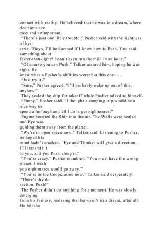 contact with reality. He believed that he was in a dream, where
decisions are
easy and unimportant.
“There’s just one little trouble,” Pusher said with the lightness
of hys-
teria. “Boys, I’ll be damned if I know how to Push. You said
something about
faster-than-light? I can’t even run the mile in an hour.”
“Of course you can Push,” Talker assured him, hoping he was
right. He
knew what a Pusher’s abilities were; but this one . . .
“Just try it.”
“Sure,” Pusher agreed. “I’ll probably wake up out of this,
anyhow.”
They sealed the ship for takeoff while Pusher talked to himself.
“Funny,” Pusher said. “I thought a camping trip would be a
nice way to
spend a furlough and all I do is get nightmares!”
Engine boosted the Ship into the air. The Walls were sealed
and Eye was
guiding them away from the planet.
“We’re in open space now,” Talker said. Listening to Pusher,
he hoped his
mind hadn’t cracked. “Eye and Thinker will give a direction,
I’ll transmit it
to you, and you Push along it.”
“You’re crazy,” Pusher mumbled. “You must have the wrong
planet. I wish
you nightmares would go away.”
“You’re in the Cooperation now,” Talker said desperately.
“There’s the di-
rection. Push!”
The Pusher didn’t do anything for a moment. He was slowly
emerging
from his fantasy, realizing that he wasn’t in a dream, after all.
He felt the
 