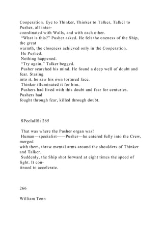 Cooperation. Eye to Thinker, Thinker to Talker, Talker to
Pusher, all inter-
coordinated with Walls, and with each other.
“What is this?” Pusher asked. He felt the oneness of the Ship,
the great
warmth, the closeness achieved only in the Cooperation.
He Pushed.
Nothing happened.
“Try again,” Talker begged.
Pusher searched his mind. He found a deep well of doubt and
fear. Staring
into it, he saw his own tortured face.
Thinker illuminated it for him.
Pushers had lived with this doubt and fear for centuries.
Pushers had
fought through fear, killed through doubt.
SPecIalISt 265
That was where the Pusher organ was!
Human—specialist——Pusher—he entered fully into the Crew,
merged
with them, threw mental arms around the shoulders of Thinker
and Talker.
Suddenly, the Ship shot forward at eight times the speed of
light. It con-
tinued to accelerate.
266
William Tenn
 