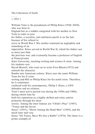 The Liberation of Earth
. . . .
{ 1953 }
William Tenn is the pseudonym of Philip Klass (1920–2010),
who was born in
England but as a toddler emigrated with his mother to New
York in order to join
his father, a socialist, anti-militarist pacifi st on the lam
because of his refusal to
serve in World War I. His mother remained an anglophile and
something of an
imperialist. Klass served in World War II, which his father saw
as more just than
the previous war, and eventually became a professor of English
at Pennsylvania
State University, teaching writing and science fi ction. Among
his students was
David Morrell, who went on to write First Blood (1972) and
unleash the character
Rambo into American culture. Klass uses the name William
Tenn for his fi ction
writing and Phil or Philip Klass for his nonfi ction. Therefore,
he is sometimes
confused with his contemporary, Philip J. Klass, a UFO
debunker and no relation.
Tenn’s most active period was during the 1950s and 1960s,
during which time he
built his reputation as a highly skilled and witty satirist
primarily through his short
stories. Among the most famous are “Child’s Play” (1947),
“Venus and the Seven
Sexes” (1951), “Down Among the Dead Men” (1954), and the
much later and very
funny “On Venus, Have We Got a Rabbi” (1974). The latter is a
prime example of
 