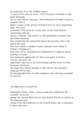 his particular fl air for Yiddish humor.
In spite of its obvious satire, “The Liberation of Earth” is not
quite the laugh
riot as “On Venus.” Instead, “The Liberation of Earth” seems to
channel Tenn’s
father’s anger at the misuse of human lives to serve imperialist
aims. The story
is written in the style of an epic tale, its elevated diction
contrasting with the
misery it details. That misery is only gradually revealed, with
the reader learning
how completely devastated the planet has become only at the
end of the story.
The story shares a number of plot elements with Arthur C.
Clarke’s Childhood’s
End (also 1953), including the introduction of superior aliens
seeking to reorga-
nize humanity, apparently for their own good. In Tenn’s
version, however, the
imperialist takeover is far from benign and the series of alien
invasions illustrates
the adage that history belongs to the victors, the narrator’s
language refl ecting
the propagandist bias of each conqueror and satirizing a number
of common
the lIBeratIoN of earth 267
imperialist claims. Tenn’s satire would have applied to the
scramble for power
among the various allied forces after World War II, as well as to
the jingoistic pos-
turing of the McCarthyites in the United States, but it continues
to have relevance
 