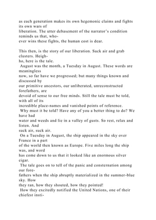 as each generation makes its own hegemonic claims and fights
its own wars of
liberation. The utter debasement of the narrator’s condition
reminds us that, who-
ever wins these fights, the human cost is dear.
This then, is the story of our liberation. Suck air and grab
clusters. Heigh-
ho, here is the tale.
August was the month, a Tuesday in August. These words are
meaningless
now, so far have we progressed; but many things known and
discussed by
our primitive ancestors, our unliberated, unreconstructed
forefathers, are
devoid of sense to our free minds. Still the tale must be told,
with all of its
incredible place-names and vanished points of reference.
Why must it be told? Have any of you a better thing to do? We
have had
water and weeds and lie in a valley of gusts. So rest, relax and
listen. And
suck air, suck air.
On a Tuesday in August, the ship appeared in the sky over
France in a part
of the world then known as Europe. Five miles long the ship
was, and word
has come down to us that it looked like an enormous silver
cigar.
The tale goes on to tell of the panic and consternation among
our fore-
fathers when the ship abruptly materialized in the summer-blue
sky. How
they ran, how they shouted, how they pointed!
How they excitedly notified the United Nations, one of their
chiefest insti-
 