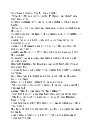 must have a word or two before we part.”
“Speedily, then, most worshipful Professor, speedily!” said
Giovanni, with
feverish impatience. “Does not your worship see that I am in
haste?”
Now, while he was speaking, there came a man in black along
the street,
stooping and moving feebly like a person in inferior health. His
face was all
overspread with a most sickly and sallow hue, but yet so
pervaded with an
expression of piercing and active intellect that an observer
might easily have
overlooked the merely physical attributes and have seen only
this wonder-
ful energy. As he passed, this person exchanged a cold and
distant saluta-
tion with Baglioni, but fixed his eyes upon Giovanni with an
intentness that
seemed to bring out whatever was within him worthy of notice.
Neverthe-
less, there was a peculiar quietness in the look, as if taking
merely a specu-
lative, not a human, interest in the young man.
“It is Doctor Rappaccini!” whispered the Professor when the
stranger had
passed. “Has he ever seen your face before?”
“Not that I know,” answered Giovanni, starting at the name.
“He has seen you! He must have seen you!” said Baglioni,
hastily. “For
some purpose or other, this man of science is making a study of
you. I know
that look of his! It is the same that coldly illuminates his face as
he bends
over a bird, a mouse, or a butterfly, which, in pursuance of
some experiment,
 
