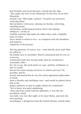 had finished, and receiving none, retired into the ship.
That night, the first of our liberation! Or the first of our first
liberation,
should I say? That night, anyhow! Visualize our ancestors
scurrying about
their primitive intricacies: playing ice-hockey, televising,
smashing atoms,
red-baiting, conducting giveaway shows and signing
affidavits—all the in-
credible minutiae that made the olden times such a frightful
mass of cumu-
lative detail in which to live—as compared with the breathless
and majestic
simplicity of the present.
The big question, of course, was—what had the alien said? Had
he called on
the human race to surrender? Had he announced that he was on
a mission
of peaceful trade and, having made what he considered a
reasonable offer—
for, let us say, the north polar ice-cap—politely withdrawn so
that we could
discuss his terms among ourselves in relative privacy? Or,
possibly, had he
merely announced that he was the newly appointed ambassador
to Earth
from a friendly and intelligent race—and would we please direct
him to the
proper authority so that he might submit his credentials?
Not to know was quite maddening.
Since decision rested with the diplomats, it was the last
possibility which
was held, very late that night, to be most likely; and early the
next morning,
accordingly, a delegation from the United Nations waited under
 
