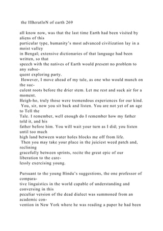 the lIBeratIoN of earth 269
all know now, was that the last time Earth had been visited by
aliens of this
particular type, humanity’s most advanced civilization lay in a
moist valley
in Bengal; extensive dictionaries of that language had been
written, so that
speech with the natives of Earth would present no problem to
any subse-
quent exploring party.
However, I move ahead of my tale, as one who would munch on
the suc-
culent roots before the drier stem. Let me rest and suck air for a
moment.
Heigh-ho, truly those were tremendous experiences for our kind.
You, sir, now you sit back and listen. You are not yet of an age
to Tell the
Tale. I remember, well enough do I remember how my father
told it, and his
father before him. You will wait your turn as I did; you listen
until too much
high land between water holes blocks me off from life.
Then you may take your place in the juiciest weed patch and,
reclining
gracefully between sprints, recite the great epic of our
liberation to the care-
lessly exercising young.
Pursuant to the young Hindu’s suggestions, the one professor of
compara-
tive linguistics in the world capable of understanding and
conversing in this
peculiar version of the dead dialect was summoned from an
academic con-
vention in New York where he was reading a paper he had been
 