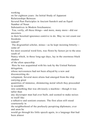 working
on for eighteen years: An Initial Study of Apparent
Relationships Between
Several Past Participles in Ancient Sanskrit and an Equal
Number of Noun
Substantives in Modern Szechuanese.
Yea, verily, all these things—and more, many more—did our
ancestors
in their besotted ignorance contrive to do. May we not count our
freedoms
indeed?
The disgruntled scholar, minus—as he kept insisting bitterly—
some of
his most essential word lists, was flown by fastest jet to the area
south of
Nancy which, in those long-ago days, lay in the enormous black
shadow
of the alien spaceship.
Here he was acquainted with his task by the United Nations
delegation,
whose nervousness had not been allayed by a new and
disconcerting de-
velopment. Several more aliens had emerged from the ship
carrying great
quantities of immense, shimmering metal which they proceeded
to assemble
into something that was obviously a machine—though it was
taller than
any skyscraper man had ever built, and seemed to make noises
to itself like
a talkative and sentient creature. The first alien still stood
courteously in
the neighborhood of the profusely perspiring diplomats; ever
and anon he
would go through his little speech again, in a language that had
been almost
 