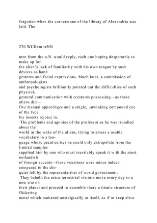 forgotten when the cornerstone of the library of Alexandria was
laid. The
270 WIllIam teNN
men from the u.N. would reply, each one hoping desperately to
make up for
the alien’s lack of familiarity with his own tongue by such
devices as hand
gestures and facial expressions. Much later, a commission of
anthropologists
and psychologists brilliantly pointed out the difficulties of such
physical,
gestural communication with creatures possessing—as these
aliens did—
five manual appendages and a single, unwinking compound eye
of the type
the insects rejoice in.
The problems and agonies of the professor as he was trundled
about the
world in the wake of the aliens, trying to amass a usable
vocabulary in a lan-
guage whose peculiarities he could only extrapolate from the
limited samples
supplied him by one who must inevitably speak it with the most
outlandish
of foreign accents—these vexations were minor indeed
compared to the dis-
quiet felt by the representatives of world government.
They beheld the extra-terrestrial visitors move every day to a
new site on
their planet and proceed to assemble there a titanic structure of
flickering
metal which muttered nostalgically to itself, as if to keep alive
 