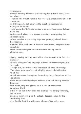 the memory
of those faraway factories which had given it birth. True, there
was always
the alien who would pause in his evidently supervisory labors to
release the
set little speech; but not even the excellent manners he
displayed, in listen-
ing to upward of fifty-six replies in as many languages, helped
dispel the
panic caused whenever a human scientist, investigating the
shimmering ma-
chines, touched a projecting edge and promptly shrank into a
disappearing
pinpoint. This, while not a frequent occurrence, happened often
enough to
cause chronic indigestion and insomnia among human
administrators.
Finally, having used up most of his nervous system as fuel, the
professor
collated enough of the language to make conversation possible.
He—and,
through him, the world—was thereupon told the following:
The aliens were members of a highly advanced civilization
which had
spread its culture throughout the entire galaxy. Cognizant of the
limitations
of the as-yet-underdeveloped animals who had latterly become
dominant
upon Earth, they had placed us in a sort of benevolent
ostracism. Until
either we or our institutions had evolved to a level permitting,
say, at least
associate membership in the galactic federation (under the
sponsoring tute-
lage, for the first few millennia, of one of the older, more
 