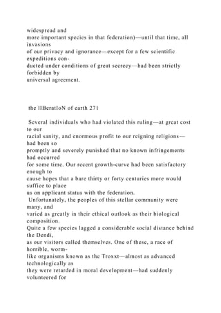 widespread and
more important species in that federation)—until that time, all
invasions
of our privacy and ignorance—except for a few scientific
expeditions con-
ducted under conditions of great secrecy—had been strictly
forbidden by
universal agreement.
the lIBeratIoN of earth 271
Several individuals who had violated this ruling—at great cost
to our
racial sanity, and enormous profit to our reigning religions—
had been so
promptly and severely punished that no known infringements
had occurred
for some time. Our recent growth-curve had been satisfactory
enough to
cause hopes that a bare thirty or forty centuries more would
suffice to place
us on applicant status with the federation.
Unfortunately, the peoples of this stellar community were
many, and
varied as greatly in their ethical outlook as their biological
composition.
Quite a few species lagged a considerable social distance behind
the Dendi,
as our visitors called themselves. One of these, a race of
horrible, worm-
like organisms known as the Troxxt—almost as advanced
technologically as
they were retarded in moral development—had suddenly
volunteered for
 