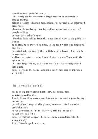would be very grateful, really. . . .
This reply tended to create a large amount of uncertainty
among the two
billion of Earth’s human population. For several days afterward,
there was a
planet-wide tendency—the legend has come down to us—of
people failing
to meet each other’s eyes.
But then Man rallied from this substantial blow to his pride. He
would
be useful, be it ever so humbly, to the race which had liberated
him from
potential subjugation by the ineffably ugly Troxxt. For this, let
us remember
well our ancestors! Let us hymn their sincere efforts amid their
ignorance!
All standing armies, all air and sea fleets, were reorganized
into guard-
patrols around the Dendi weapons: no human might approach
within two
the lIBeratIoN of earth 273
miles of the murmuring machinery, without a pass
countersigned by the
Dendi. Since they were never known to sign such a pass during
the entire
period of their stay on this planet, however, this loophole-
provision was
never exercised as far as is known; and the immediate
neighborhood of the
extra-terrestrial weapons became and remained henceforth
wholesomely
free of two-legged creatures.
 