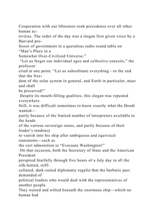 Cooperation with our liberators took precedence over all other
human ac-
tivities. The order of the day was a slogan first given voice by a
Harvard pro-
fessor of government in a querulous radio round table on
“Man’s Place in a
Somewhat Over-Civilized Universe.”
“Let us forget our individual egos and collective conceits,” the
professor
cried at one point. “Let us subordinate everything—to the end
that the free-
dom of the solar system in general, and Earth in particular, must
and shall
be preserved!”
Despite its mouth-filling qualities, this slogan was repeated
everywhere.
Still, it was difficult sometimes to know exactly what the Dendi
wanted—
partly because of the limited number of interpreters available to
the heads
of the various sovereign states, and partly because of their
leader’s tendency
to vanish into his ship after ambiguous and equivocal
statements—such as
the curt admonition to “Evacuate Washington!”
On that occasion, both the Secretary of State and the American
President
perspired fearfully through five hours of a July day in all the
silk-hatted, stiff-
collared, dark-suited diplomatic regalia that the barbaric past
demanded of
political leaders who would deal with the representatives of
another people.
They waited and wilted beneath the enormous ship—which no
human had
 