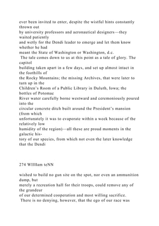 ever been invited to enter, despite the wistful hints constantly
thrown out
by university professors and aeronautical designers—they
waited patiently
and wetly for the Dendi leader to emerge and let them know
whether he had
meant the State of Washington or Washington, d.c.
The tale comes down to us at this point as a tale of glory. The
capitol
building taken apart in a few days, and set up almost intact in
the foothills of
the Rocky Mountains; the missing Archives, that were later to
turn up in the
Children’s Room of a Public Library in Duluth, Iowa; the
bottles of Potomac
River water carefully borne westward and ceremoniously poured
into the
circular concrete ditch built around the President’s mansion
(from which
unfortunately it was to evaporate within a week because of the
relatively low
humidity of the region)—all these are proud moments in the
galactic his-
tory of our species, from which not even the later knowledge
that the Dendi
274 WIllIam teNN
wished to build no gun site on the spot, nor even an ammunition
dump, but
merely a recreation hall for their troops, could remove any of
the grandeur
of our determined cooperation and most willing sacrifice.
There is no denying, however, that the ego of our race was
 