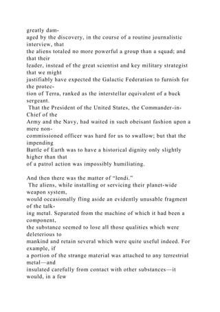 greatly dam-
aged by the discovery, in the course of a routine journalistic
interview, that
the aliens totaled no more powerful a group than a squad; and
that their
leader, instead of the great scientist and key military strategist
that we might
justifiably have expected the Galactic Federation to furnish for
the protec-
tion of Terra, ranked as the interstellar equivalent of a buck
sergeant.
That the President of the United States, the Commander-in-
Chief of the
Army and the Navy, had waited in such obeisant fashion upon a
mere non-
commissioned officer was hard for us to swallow; but that the
impending
Battle of Earth was to have a historical dignity only slightly
higher than that
of a patrol action was impossibly humiliating.
And then there was the matter of “lendi.”
The aliens, while installing or servicing their planet-wide
weapon system,
would occasionally fling aside an evidently unusable fragment
of the talk-
ing metal. Separated from the machine of which it had been a
component,
the substance seemed to lose all those qualities which were
deleterious to
mankind and retain several which were quite useful indeed. For
example, if
a portion of the strange material was attached to any terrestrial
metal—and
insulated carefully from contact with other substances—it
would, in a few
 