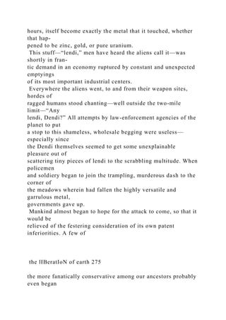 hours, itself become exactly the metal that it touched, whether
that hap-
pened to be zinc, gold, or pure uranium.
This stuff—“lendi,” men have heard the aliens call it—was
shortly in fran-
tic demand in an economy ruptured by constant and unexpected
emptyings
of its most important industrial centers.
Everywhere the aliens went, to and from their weapon sites,
hordes of
ragged humans stood chanting—well outside the two-mile
limit—“Any
lendi, Dendi?” All attempts by law-enforcement agencies of the
planet to put
a stop to this shameless, wholesale begging were useless—
especially since
the Dendi themselves seemed to get some unexplainable
pleasure out of
scattering tiny pieces of lendi to the scrabbling multitude. When
policemen
and soldiery began to join the trampling, murderous dash to the
corner of
the meadows wherein had fallen the highly versatile and
garrulous metal,
governments gave up.
Mankind almost began to hope for the attack to come, so that it
would be
relieved of the festering consideration of its own patent
inferiorities. A few of
the lIBeratIoN of earth 275
the more fanatically conservative among our ancestors probably
even began
 