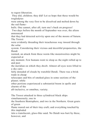 to regret liberation.
They did, children; they did! Let us hope that these would-be
troglodytes
were among the very first to be dissolved and melted down by
the red flame-
balls. One cannot, after all, turn one’s back on progress!
Two days before the month of September was over, the aliens
announced
that they had detected activity upon one of the moons of Saturn.
The Troxxt
were evidently threading their treacherous way inward through
the solar
system. Considering their vicious and deceitful propensities, the
Dendi
warned, an attack from these worm-like monstrosities might be
expected at
any moment. Few humans went to sleep as the night rolled up to
and past
the meridian on which they dwelt. Almost all eyes were lifted to
a sky care-
fully denuded of clouds by watchful Dendi. There was a brisk
trade in cheap
telescopes and bits of smoked glass in some sections of the
planet; while
other portions experienced a substantial boom in spells and
charms of the
all-inclusive, or omnibus, variety.
The Troxxt attacked in three cylindrical black ships
simultaneously; one in
the Southern Hemisphere, and two in the Northern. Great gouts
of green
flame roared out of their tiny craft; and everything touched by
this imploded
into a translucent, glass-like sand. No Dendi was hurt by these,
however, and
 