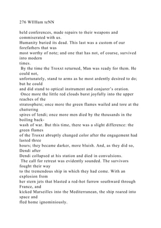 276 WIllIam teNN
held conferences, made repairs to their weapons and
commiserated with us.
Humanity buried its dead. This last was a custom of our
forefathers that was
most worthy of note; and one that has not, of course, survived
into modern
times.
By the time the Troxxt returned, Man was ready for them. He
could not,
unfortunately, stand to arms as he most ardently desired to do;
but he could
and did stand to optical instrument and conjurer’s oration.
Once more the little red clouds burst joyfully into the upper
reaches of the
stratosphere; once more the green flames wailed and tore at the
chattering
spires of lendi; once more men died by the thousands in the
boiling back-
wash of war. But this time, there was a slight difference: the
green flames
of the Troxxt abruptly changed color after the engagement had
lasted three
hours; they became darker, more bluish. And, as they did so,
Dendi after
Dendi collapsed at his station and died in convulsions.
The call for retreat was evidently sounded. The survivors
fought their way
to the tremendous ship in which they had come. With an
explosion from
her stern jets that blasted a red-hot furrow southward through
France, and
kicked Marseilles into the Mediterranean, the ship roared into
space and
fled home ignominiously.
 