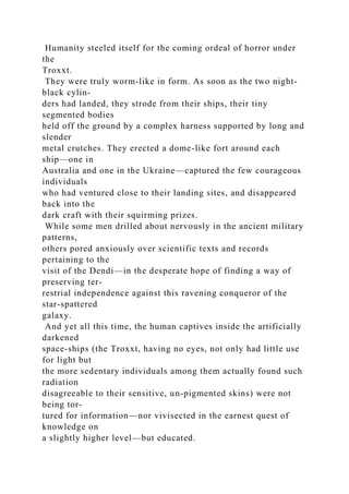 Humanity steeled itself for the coming ordeal of horror under
the
Troxxt.
They were truly worm-like in form. As soon as the two night-
black cylin-
ders had landed, they strode from their ships, their tiny
segmented bodies
held off the ground by a complex harness supported by long and
slender
metal crutches. They erected a dome-like fort around each
ship—one in
Australia and one in the Ukraine—captured the few courageous
individuals
who had ventured close to their landing sites, and disappeared
back into the
dark craft with their squirming prizes.
While some men drilled about nervously in the ancient military
patterns,
others pored anxiously over scientific texts and records
pertaining to the
visit of the Dendi—in the desperate hope of finding a way of
preserving ter-
restrial independence against this ravening conqueror of the
star-spattered
galaxy.
And yet all this time, the human captives inside the artificially
darkened
space-ships (the Troxxt, having no eyes, not only had little use
for light but
the more sedentary individuals among them actually found such
radiation
disagreeable to their sensitive, un-pigmented skins) were not
being tor-
tured for information—nor vivisected in the earnest quest of
knowledge on
a slightly higher level—but educated.
 