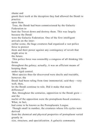 shame and
gnash their teeth at the deception they had allowed the Dendi to
practice
upon them.
True, the Dendi had been commissioned by the Galactic
Federation to
hunt the Troxxt down and destroy them. This was largely
because the Dendi
were the Galactic Federation. One of the first intelligent
arrivals on the inter-
stellar scene, the huge creatures had organized a vast police
force to protect
them and their power against any contingency of revolt that
might arise in
the future.
This police force was ostensibly a congress of all thinking life
forms
throughout the galaxy; actually, it was an efficient means of
keeping them
under rigid control.
Most species thus-far discovered were docile and tractable,
however; the
Dendi had been ruling from time immemorial, said they—very
well, then,
let the Dendi continue to rule. Did it make that much
difference?
But, throughout the centuries, opposition to the Dendi grew—
and the
nuclei of the opposition were the protoplasm-based creatures.
What, in fact,
had come to be known as the Protoplasmic League.
Though small in number, the creatures whose life cycles were
derived
from the chemical and physical properties of protoplasm varied
greatly in
size, structure, and specialization. A galactic community
 