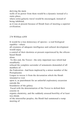 deriving the main
wells of its power from them would be a dynamic instead of a
static place,
where extra-galactic travel would be encouraged, instead of
being inhibited,
as it was at present because of Dendi fears of meeting a superior
civilization.
278 WIllIam teNN
It would be a true democracy of species—a real biological
republic—where
all creatures of adequate intelligence and cultural development
would enjoy
a control of their destinies at present experienced by the silicon-
based Dendi
alone.
To this end, the Troxxt—the only important race which had
steadfastly
refused the complete surrender of armaments demanded of all
members of
the Federation—had been implored by a minor member of the
Protoplasmic
League to rescue it from the devastation which the Dendi
intended to visit
upon it, as punishment for an unlawful exploratory excursion
outside the
boundaries of the galaxy.
Faced with the determination of the Troxxt to defend their
cousins in
organic chemistry, and the suddenly aroused hostility of at least
two-thirds
of the interstellar peoples, the Dendi had summoned a rump
meeting of
 
