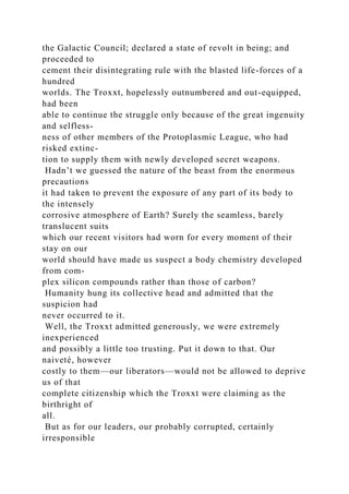 the Galactic Council; declared a state of revolt in being; and
proceeded to
cement their disintegrating rule with the blasted life-forces of a
hundred
worlds. The Troxxt, hopelessly outnumbered and out-equipped,
had been
able to continue the struggle only because of the great ingenuity
and selfless-
ness of other members of the Protoplasmic League, who had
risked extinc-
tion to supply them with newly developed secret weapons.
Hadn’t we guessed the nature of the beast from the enormous
precautions
it had taken to prevent the exposure of any part of its body to
the intensely
corrosive atmosphere of Earth? Surely the seamless, barely
translucent suits
which our recent visitors had worn for every moment of their
stay on our
world should have made us suspect a body chemistry developed
from com-
plex silicon compounds rather than those of carbon?
Humanity hung its collective head and admitted that the
suspicion had
never occurred to it.
Well, the Troxxt admitted generously, we were extremely
inexperienced
and possibly a little too trusting. Put it down to that. Our
naiveté, however
costly to them—our liberators—would not be allowed to deprive
us of that
complete citizenship which the Troxxt were claiming as the
birthright of
all.
But as for our leaders, our probably corrupted, certainly
irresponsible
 