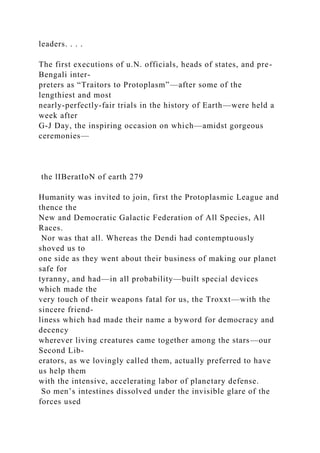 leaders. . . .
The first executions of u.N. officials, heads of states, and pre-
Bengali inter-
preters as “Traitors to Protoplasm”—after some of the
lengthiest and most
nearly-perfectly-fair trials in the history of Earth—were held a
week after
G-J Day, the inspiring occasion on which—amidst gorgeous
ceremonies—
the lIBeratIoN of earth 279
Humanity was invited to join, first the Protoplasmic League and
thence the
New and Democratic Galactic Federation of All Species, All
Races.
Nor was that all. Whereas the Dendi had contemptuously
shoved us to
one side as they went about their business of making our planet
safe for
tyranny, and had—in all probability—built special devices
which made the
very touch of their weapons fatal for us, the Troxxt—with the
sincere friend-
liness which had made their name a byword for democracy and
decency
wherever living creatures came together among the stars—our
Second Lib-
erators, as we lovingly called them, actually preferred to have
us help them
with the intensive, accelerating labor of planetary defense.
So men’s intestines dissolved under the invisible glare of the
forces used
 