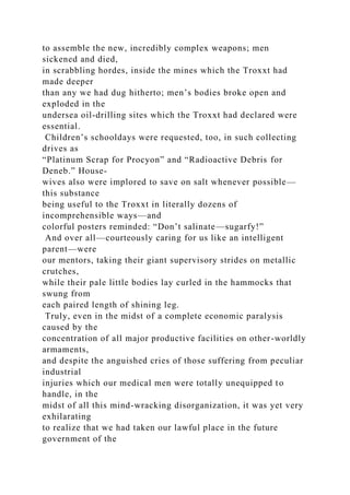 to assemble the new, incredibly complex weapons; men
sickened and died,
in scrabbling hordes, inside the mines which the Troxxt had
made deeper
than any we had dug hitherto; men’s bodies broke open and
exploded in the
undersea oil-drilling sites which the Troxxt had declared were
essential.
Children’s schooldays were requested, too, in such collecting
drives as
“Platinum Scrap for Procyon” and “Radioactive Debris for
Deneb.” House-
wives also were implored to save on salt whenever possible—
this substance
being useful to the Troxxt in literally dozens of
incomprehensible ways—and
colorful posters reminded: “Don’t salinate—sugarfy!”
And over all—courteously caring for us like an intelligent
parent—were
our mentors, taking their giant supervisory strides on metallic
crutches,
while their pale little bodies lay curled in the hammocks that
swung from
each paired length of shining leg.
Truly, even in the midst of a complete economic paralysis
caused by the
concentration of all major productive facilities on other-worldly
armaments,
and despite the anguished cries of those suffering from peculiar
industrial
injuries which our medical men were totally unequipped to
handle, in the
midst of all this mind-wracking disorganization, it was yet very
exhilarating
to realize that we had taken our lawful place in the future
government of the
 