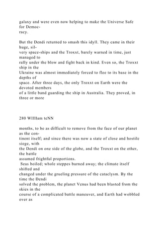 galaxy and were even now helping to make the Universe Safe
for Democ-
racy.
But the Dendi returned to smash this idyll. They came in their
huge, sil-
very space-ships and the Troxxt, barely warned in time, just
managed to
rally under the blow and fight back in kind. Even so, the Troxxt
ship in the
Ukraine was almost immediately forced to flee to its base in the
depths of
space. After three days, the only Troxxt on Earth were the
devoted members
of a little band guarding the ship in Australia. They proved, in
three or more
280 WIllIam teNN
months, to be as difficult to remove from the face of our planet
as the con-
tinent itself; and since there was now a state of close and hostile
siege, with
the Dendi on one side of the globe, and the Troxxt on the other,
the battle
assumed frightful proportions.
Seas boiled; whole steppes burned away; the climate itself
shifted and
changed under the grueling pressure of the cataclysm. By the
time the Dendi
solved the problem, the planet Venus had been blasted from the
skies in the
course of a complicated battle maneuver, and Earth had wobbled
over as
 