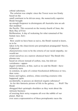 orbital substitute.
The solution was simple: since the Troxxt were too firmly
based on the
small continent to be driven away, the numerically superior
Dendi brought
up enough firepower to disintegrate all Australia into an ash
that muddied
the Pacific. This occurred on the twenty-fourth of June, the
Holy Day of First
Reliberation. A day of reckoning for what remained of the
human race, how-
ever.
How could we have been so naive, the Dendi wanted to know,
as to be
taken in by the chauvinistic pro-protoplasm propaganda? Surely,
if physical
characteristics were to be the criteria of our racial empathy, we
would not
orient ourselves on a narrow chemical basis! The Dendi life-
plasma was
based on silicon instead of carbon, true, but did not
vertebrates—appen-
daged vertebrates, at that, such as we and the Dendi—have
infinitely more
in common, in spite of a minor biochemical difference or two,
than verte-
brates and legless, armless, slime-crawling creatures who
happened, quite
accidentally, to possess an identical organic substance?
As for this fantastic picture of life in the galaxy. . . . Well! The
Dendi
shrugged their quintuple shoulders as they went about the
intricate business
of erecting their noisy weapons all over the rubble of our
planet. Had we
ever seen a representative of these protoplasmic races the
 