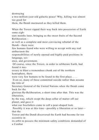 destroying
a two-million-year-old galactic peace! Why, killing was almost
too good for
them, the Dendi murmured as they killed them.
When the Troxxt ripped their way back into possession of Earth
some eigh-
teen months later, bringing us the sweet fruits of the Second
Reliberation—
as well as a complete and most convincing rebuttal of the
Dendi—there were
few humans found who were willing to accept with any real
enthusiasm the
responsibilities of newly opened and highly paid positions in
language, sci-
ence, and government.
Of course, since the Troxxt, in order to reliberate Earth, had
found it nec-
essary to blast a tremendous chunk out of the northern
hemisphere, there
were very few humans to be found in the first place. . . .
Even so, many of these committed suicide rather than assume
the title of
Secretary General of the United Nations when the Dendi came
back for the
glorious Re-Reliberation, a short time after that. This was the
liberation,
by the way, which swept the deep collar of matter off our
planet, and gave it
what our forefathers came to call a pear-shaped look.
Possibly it was at this time—possibly a liberation or so later—
that the
Troxxt and the Dendi discovered the Earth had become far too
eccentric in
its orbit to possess the minimum safety conditions demanded of
a Combat
 