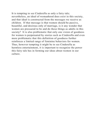 It is tempting to see Cinderella as only a fairy tale;
nevertheless, an ideal of womanhood does exist in this society,
and that ideal is constructed from the messages we receive as
children. If that message is that women should be passive,
beautiful, and desirous only of marriage, is it any wonder that
women are pressured to be and do those things as adults in this
society? It is also problematic that only one vision of goodness
for women is perpetuated by stories such as Cinderella and even
more problematic that this definition of goodness further
reinforces a limited range of feminine behaviors for women.
Thus, however tempting it might be to see Cinderella as
harmless entertainment, it is important to recognize the power
this fairy tale has in forming our ideas about women in our
culture.
 