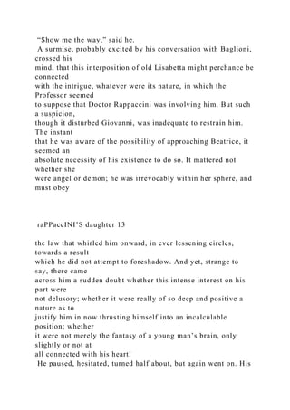 “Show me the way,” said he.
A surmise, probably excited by his conversation with Baglioni,
crossed his
mind, that this interposition of old Lisabetta might perchance be
connected
with the intrigue, whatever were its nature, in which the
Professor seemed
to suppose that Doctor Rappaccini was involving him. But such
a suspicion,
though it disturbed Giovanni, was inadequate to restrain him.
The instant
that he was aware of the possibility of approaching Beatrice, it
seemed an
absolute necessity of his existence to do so. It mattered not
whether she
were angel or demon; he was irrevocably within her sphere, and
must obey
raPPaccINI’S daughter 13
the law that whirled him onward, in ever lessening circles,
towards a result
which he did not attempt to foreshadow. And yet, strange to
say, there came
across him a sudden doubt whether this intense interest on his
part were
not delusory; whether it were really of so deep and positive a
nature as to
justify him in now thrusting himself into an incalculable
position; whether
it were not merely the fantasy of a young man’s brain, only
slightly or not at
all connected with his heart!
He paused, hesitated, turned half about, but again went on. His
 