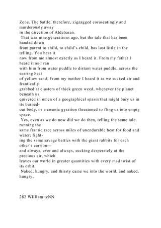 Zone. The battle, therefore, zigzagged coruscatingly and
murderously away
in the direction of Aldebaran.
That was nine generations ago, but the tale that has been
handed down
from parent to child, to child’s child, has lost little in the
telling. You hear it
now from me almost exactly as I heard it. From my father I
heard it as I ran
with him from water puddle to distant water puddle, across the
searing heat
of yellow sand. From my mother I heard it as we sucked air and
frantically
grabbed at clusters of thick green weed, whenever the planet
beneath us
quivered in omen of a geographical spasm that might bury us in
its burned-
out body, or a cosmic gyration threatened to fling us into empty
space.
Yes, even as we do now did we do then, telling the same tale,
running the
same frantic race across miles of unendurable heat for food and
water; fight-
ing the same savage battles with the giant rabbits for each
other’s carrion—
and always, ever and always, sucking desperately at the
precious air, which
leaves our world in greater quantities with every mad twist of
its orbit.
Naked, hungry, and thirsty came we into the world, and naked,
hungry,
282 WIllIam teNN
 