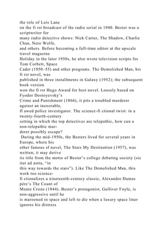 the role of Lois Lane
on the fi rst broadcast of the radio serial in 1940. Bester was a
scriptwriter for
many radio detective shows: Nick Carter, The Shadow, Charlie
Chan, Nero Wolfe,
and others. Before becoming a full-time editor at the upscale
travel magazine
Holiday in the later 1950s, he also wrote television scripts for
Tom Corbett, Space
Cadet (1950–55) and other programs. The Demolished Man, his
fi rst novel, was
published in three installments in Galaxy (1952); the subsequent
book version
won the fi rst Hugo Award for best novel. Loosely based on
Fyodor Dostoyevsky’s
Crime and Punishment (1866), it pits a troubled murderer
against an inexorable,
fl awed police investigator. The science-fi ctional twist: in a
twenty-fourth-century
setting in which the top detectives are telepathic, how can a
non-telepathic mur-
derer possibly escape?
During the mid-1950s, the Besters lived for several years in
Europe, where his
other famous sf novel, The Stars My Destination (1957), was
written; it may derive
its title from the motto of Bester’s college debating society (sic
iter ad astra, “in
this way towards the stars”). Like The Demolished Man, this
work too science-
fi ctionalizes a nineteenth-century classic, Alexandre Dumas
père’s The Count of
Monte Cristo (1844). Bester’s protagonist, Gulliver Foyle, is
non-aggressive until he
is marooned in space and left to die when a luxury space liner
ignores his distress
 