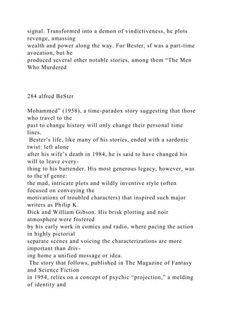 signal. Transformed into a demon of vindictiveness, he plots
revenge, amassing
wealth and power along the way. For Bester, sf was a part-time
avocation, but he
produced several other notable stories, among them “The Men
Who Murdered
284 alfred BeSter
Mohammed” (1958), a time-paradox story suggesting that those
who travel to the
past to change history will only change their personal time
lines.
Bester’s life, like many of his stories, ended with a sardonic
twist: left alone
after his wife’s death in 1984, he is said to have changed his
will to leave every-
thing to his bartender. His most generous legacy, however, was
to the sf genre:
the mad, intricate plots and wildly inventive style (often
focused on conveying the
motivations of troubled characters) that inspired such major
writers as Philip K.
Dick and William Gibson. His brisk plotting and noir
atmosphere were fostered
by his early work in comics and radio, where pacing the action
in highly pictorial
separate scenes and voicing the characterizations are more
important than driv-
ing home a unified message or idea.
The story that follows, published in The Magazine of Fantasy
and Science Fiction
in 1954, relies on a concept of psychic “projection,” a melding
of identity and
 