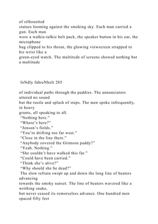 of silhouetted
statues looming against the smoking sky. Each man carried a
gun. Each man
wore a walkie-talkie belt pack, the speaker button in his ear, the
microphone
bug clipped to his throat, the glowing viewscreen strapped to
his wrist like a
green-eyed watch. The multitude of screens showed nothing but
a multitude
foNdly fahreNheIt 285
of individual paths through the paddies. The annunciators
uttered no sound
but the rustle and splash of steps. The men spoke infrequently,
in heavy
grunts, all speaking to all.
“Nothing here.”
“Where’s here?”
“Jenson’s fields.”
“You’re drifting too far west.”
“Close in the line there.”
“Anybody covered the Grimson paddy?”
“Yeah. Nothing.”
“She couldn’t have walked this far.”
“Could have been carried.”
“Think she’s alive?”
“Why should she be dead?”
The slow refrain swept up and down the long line of beaters
advancing
towards the smoky sunset. The line of beaters wavered like a
writhing snake,
but never ceased its remorseless advance. One hundred men
spaced fifty feet
 